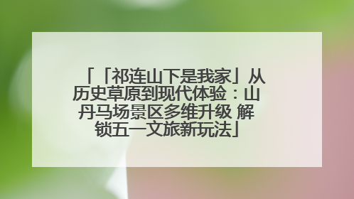 「祁连山下是我家」从历史草原到现代体验：山丹马场景区多维升级 解锁五一文旅新玩法