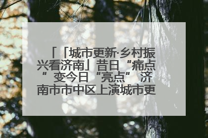 「城市更新·乡村振兴看济南」昔日“痛点”变今日“亮点” 济南市市中区上演城市更新“三部曲”