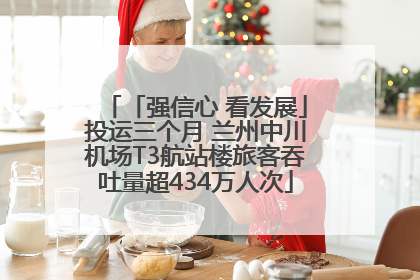 「强信心 看发展」投运三个月 兰州中川机场T3航站楼旅客吞吐量超434万人次