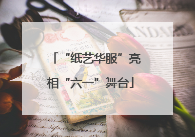 “纸艺华服”亮相“六一”舞台
