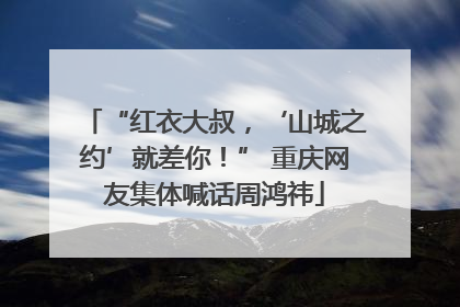 “红衣大叔，‘山城之约’就差你！” 重庆网友集体喊话周鸿祎