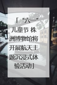 “六一”儿童节 株洲博物馆将开展航天主题沉浸式体验活动