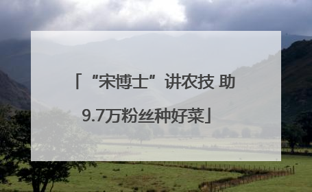 “宋博士”讲农技 助9.7万粉丝种好菜
