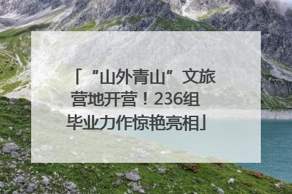 “山外青山”文旅营地开营！236组毕业力作惊艳亮相