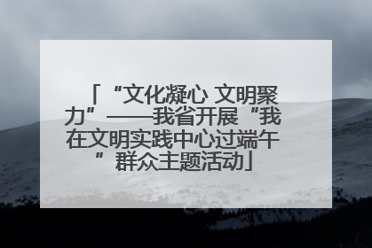 “文化凝心 文明聚力”——我省开展“我在文明实践中心过端午”群众主题活动