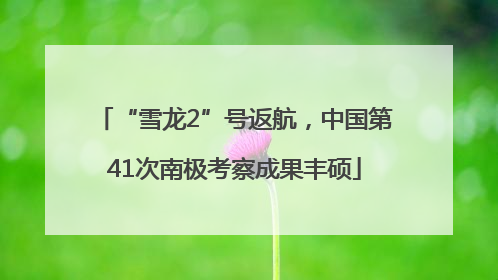 “雪龙2”号返航，中国第41次南极考察成果丰硕