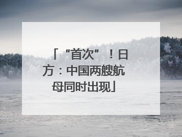 “首次”！日方：中国两艘航母同时出现