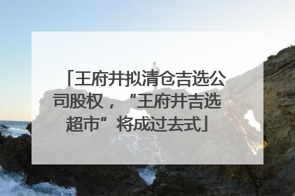 王府井拟清仓吉选公司股权，“王府井吉选超市”将成过去式