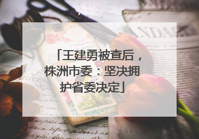 王建勇被查后，株洲市委：坚决拥护省委决定