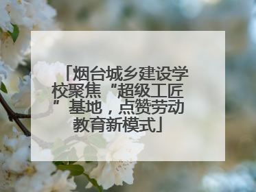 烟台城乡建设学校聚焦“超级工匠”基地，点赞劳动教育新模式