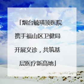 烟台毓璜顶医院携手福山区卫健局开展义诊，共筑基层医疗新高地