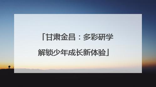 甘肃金昌：多彩研学解锁少年成长新体验