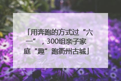 用奔跑的方式过“六一”，300组亲子家庭“趣”跑衢州古城