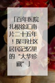百年医院扎根徐汇南片二十五年！探寻社区居民记忆里的“大华珍藏”