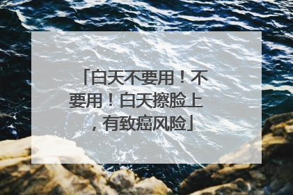 白天不要用！不要用！白天擦脸上，有致癌风险