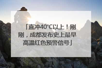 直冲40℃以上！刚刚，成都发布史上最早高温红色预警信号