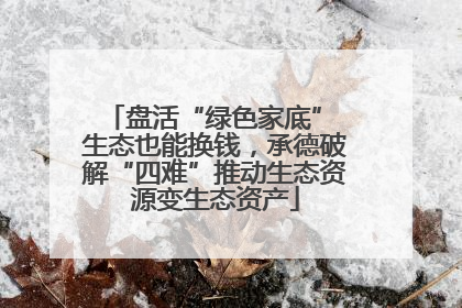 盘活“绿色家底” 生态也能换钱，承德破解“四难”推动生态资源变生态资产