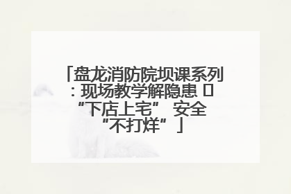 盘龙消防院坝课系列：现场教学解隐患   “下店上宅” 安全 “不打烊”