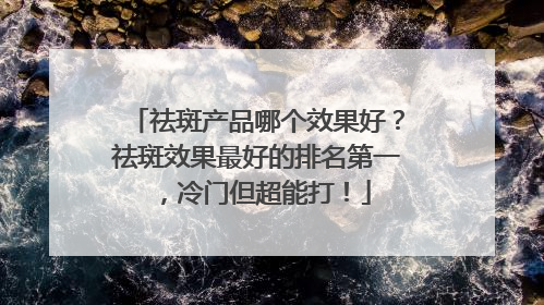 祛斑产品哪个效果好？祛斑效果最好的排名第一，冷门但超能打！