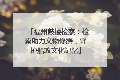 福州鼓楼检察：检察助力文物修缮，守护船政文化记忆