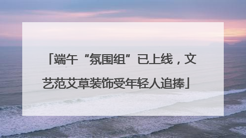 端午“氛围组”已上线，文艺范艾草装饰受年轻人追捧