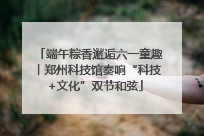 端午粽香邂逅六一童趣丨郑州科技馆奏响“科技+文化”双节和弦