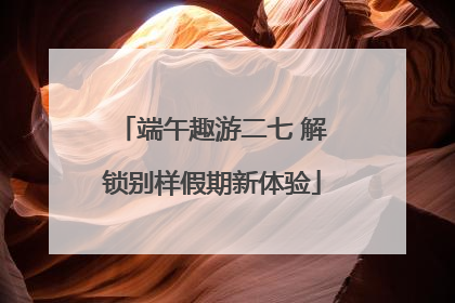 端午趣游二七 解锁别样假期新体验