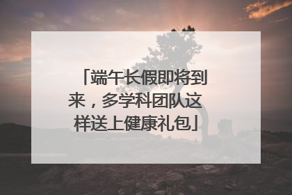 端午长假即将到来，多学科团队这样送上健康礼包