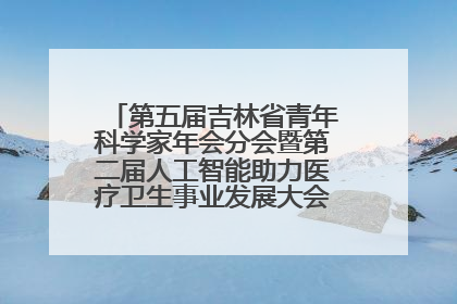 第五届吉林省青年科学家年会分会暨第二届人工智能助力医疗卫生事业发展大会在长春召开