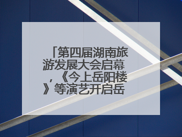 第四届湖南旅游发展大会启幕，《今上岳阳楼》等演艺开启岳阳文旅新场景
