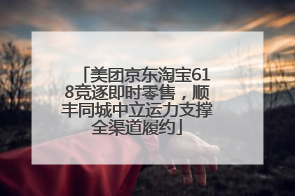 美团京东淘宝618竞逐即时零售，顺丰同城中立运力支撑全渠道履约
