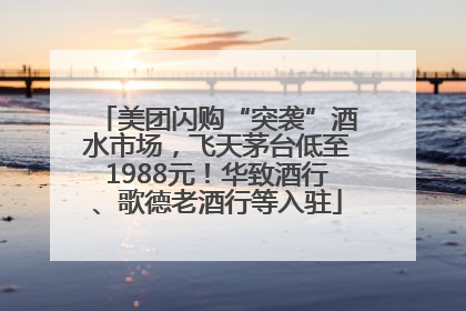 美团闪购“突袭”酒水市场，飞天茅台低至1988元！华致酒行、歌德老酒行等入驻