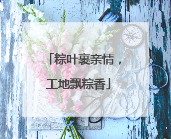 粽叶裹亲情，工地飘粽香