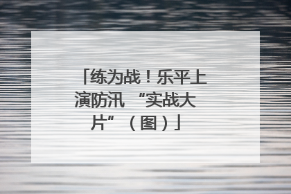 练为战！乐平上演防汛 “实战大片”（图）