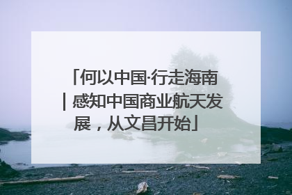 何以中国·行走海南｜感知中国商业航天发展，从文昌开始