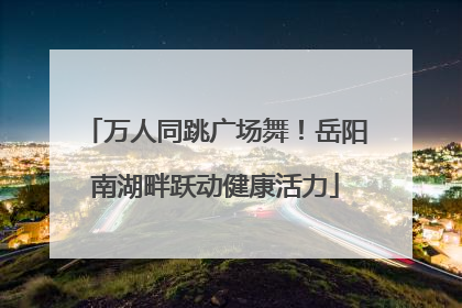 万人同跳广场舞！岳阳南湖畔跃动健康活力