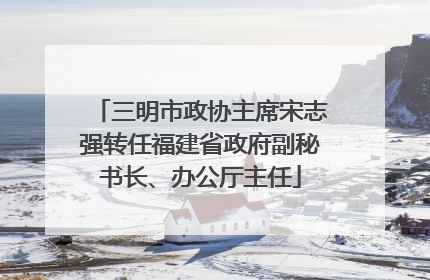 三明市政协主席宋志强转任福建省政府副秘书长、办公厅主任