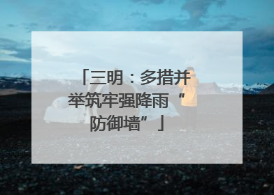 三明：多措并举筑牢强降雨“防御墙”