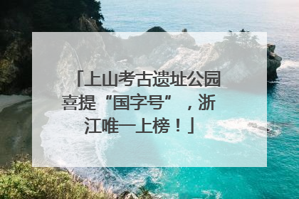 上山考古遗址公园喜提“国字号”，浙江唯一上榜！