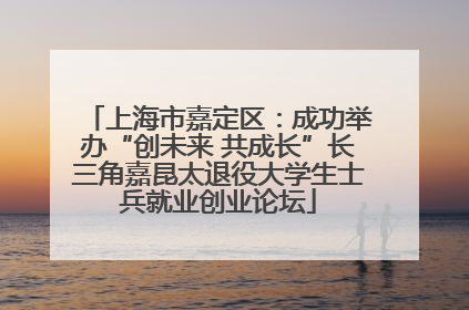 上海市嘉定区：成功举办“创未来 共成长”长三角嘉昆太退役大学生士兵就业创业论坛