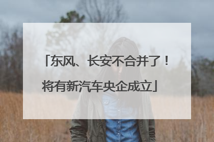 东风、长安不合并了！将有新汽车央企成立