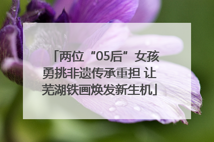 两位“05后”女孩勇挑非遗传承重担 让芜湖铁画焕发新生机