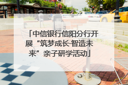 中信银行信阳分行开展“筑梦成长·智造未来”亲子研学活动
