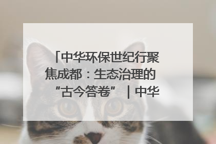 中华环保世纪行聚焦成都：生态治理的“古今答卷”｜中华环保世纪行