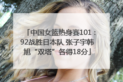 中国女篮热身赛101∶92战胜日本队 张子宇韩旭“双塔”各得18分