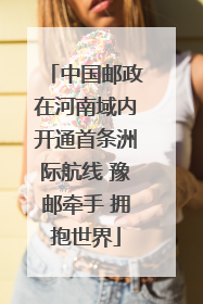 中国邮政在河南域内开通首条洲际航线 豫邮牵手 拥抱世界