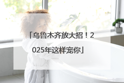 乌鲁木齐放大招！2025年这样宠你