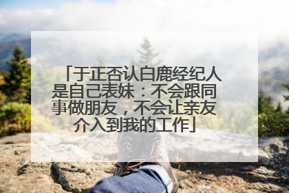 于正否认白鹿经纪人是自己表妹：不会跟同事做朋友，不会让亲友介入到我的工作