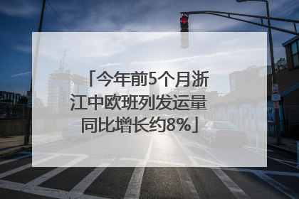 今年前5个月浙江中欧班列发运量同比增长约8%