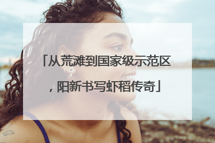 从荒滩到国家级示范区，阳新书写虾稻传奇